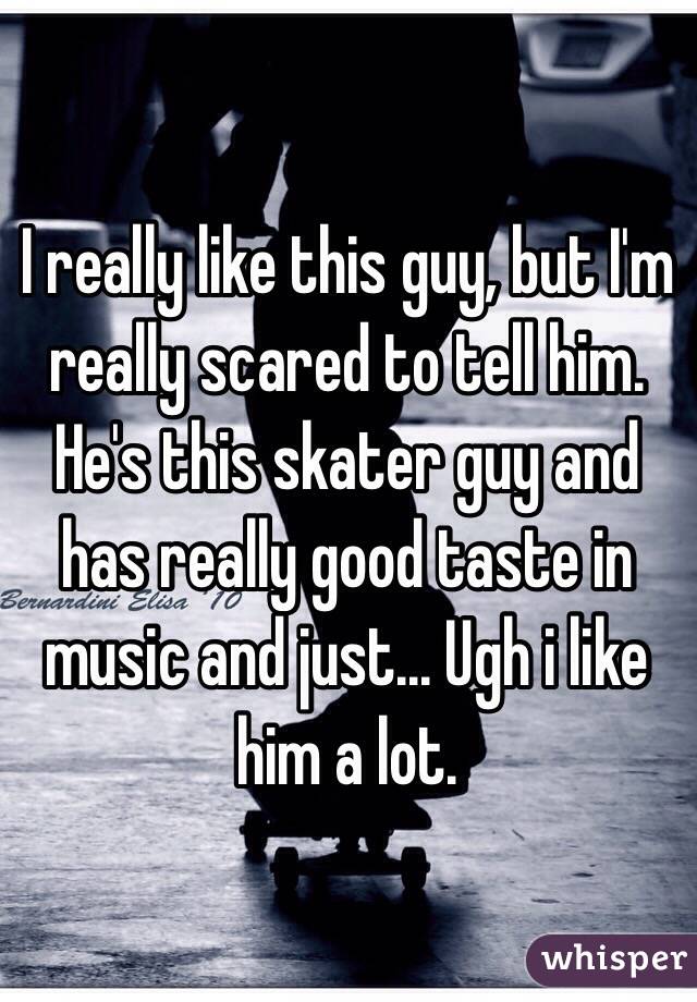 I really like this guy, but I'm really scared to tell him. He's this skater guy and has really good taste in music and just... Ugh i like him a lot.