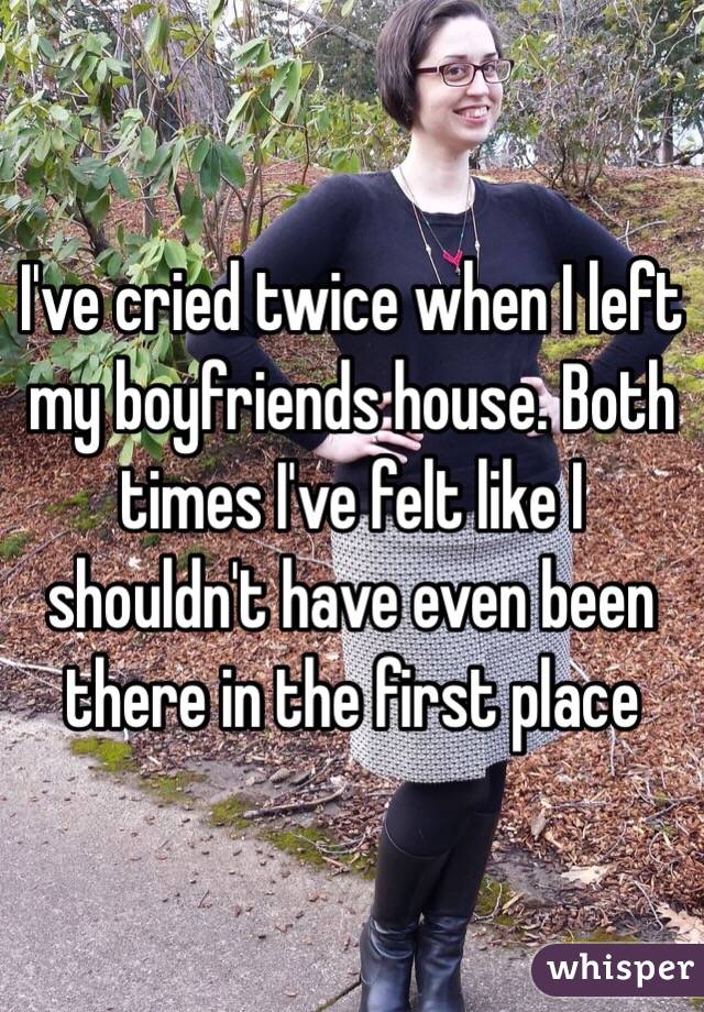 I've cried twice when I left my boyfriends house. Both times I've felt like I shouldn't have even been there in the first place
