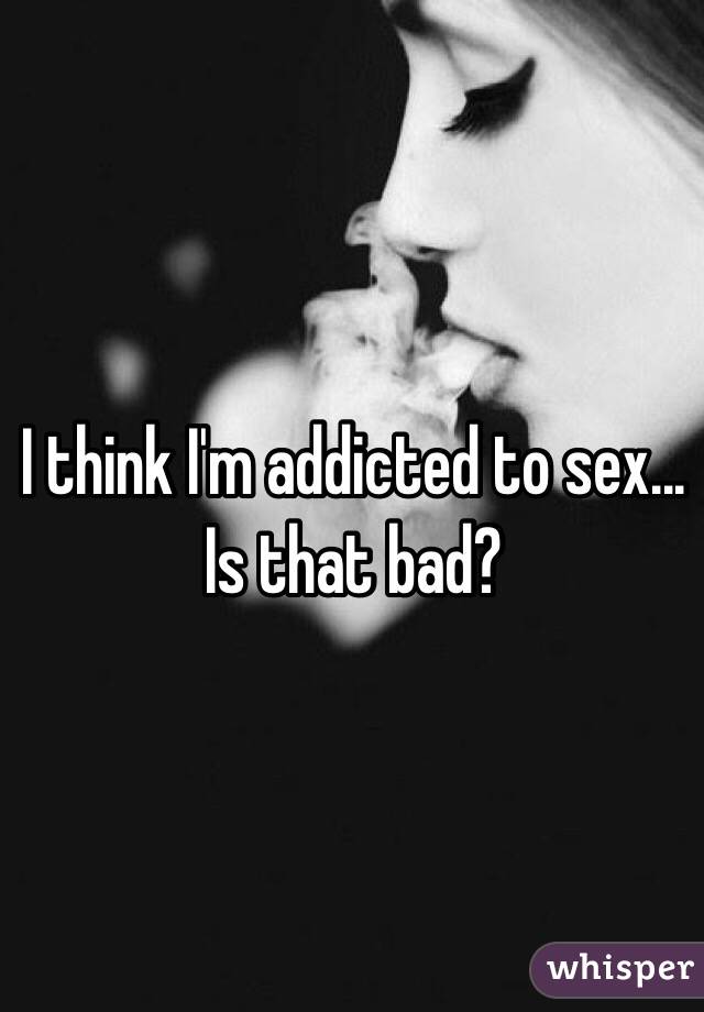 I think I'm addicted to sex... Is that bad?