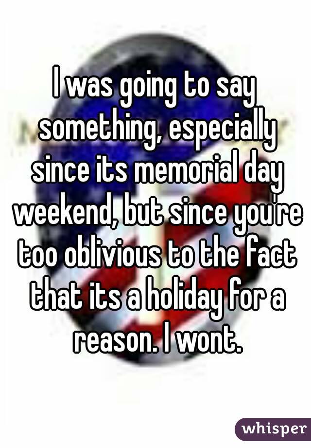I was going to say something, especially since its memorial day weekend, but since you're too oblivious to the fact that its a holiday for a reason. I wont.