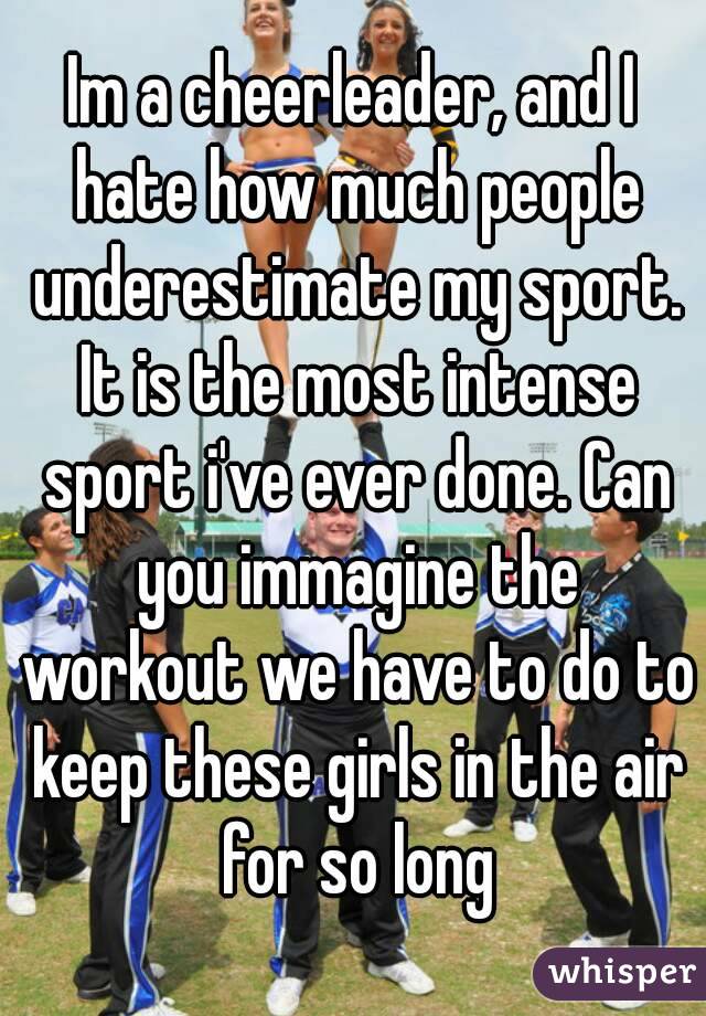 Im a cheerleader, and I hate how much people underestimate my sport. It is the most intense sport i've ever done. Can you immagine the workout we have to do to keep these girls in the air for so long