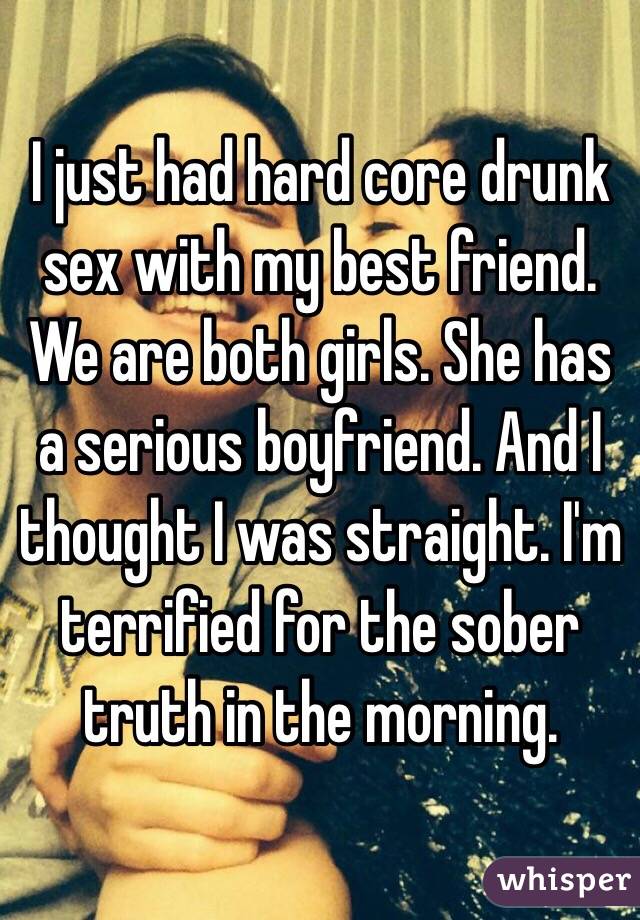I just had hard core drunk sex with my best friend. We are both girls. She has a serious boyfriend. And I thought I was straight. I'm terrified for the sober truth in the morning. 