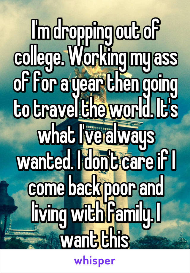 I'm dropping out of college. Working my ass of for a year then going to travel the world. It's what I've always wanted. I don't care if I come back poor and living with family. I want this 