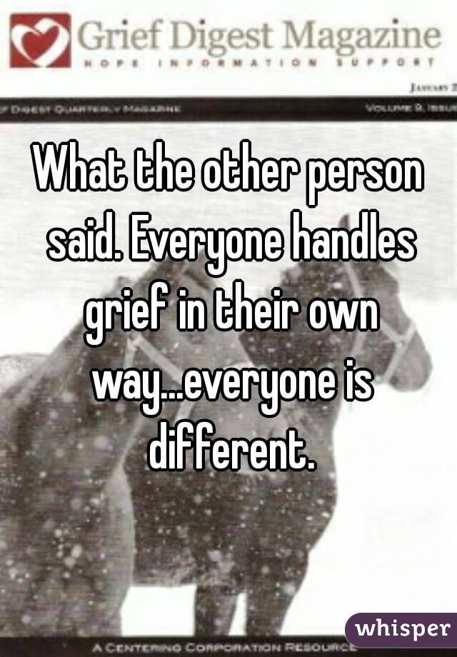 What the other person said. Everyone handles grief in their own way...everyone is different.