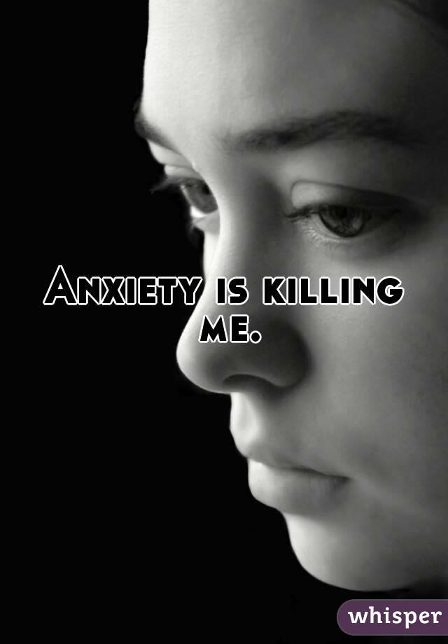 Anxiety is killing me.
