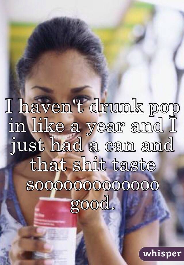 I haven't drunk pop in like a year and I just had a can and that shit taste sooooooooooooo good.