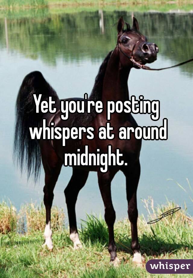 Yet you're posting whispers at around midnight. 
