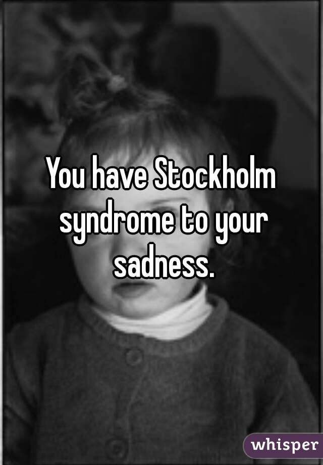 You have Stockholm syndrome to your sadness.