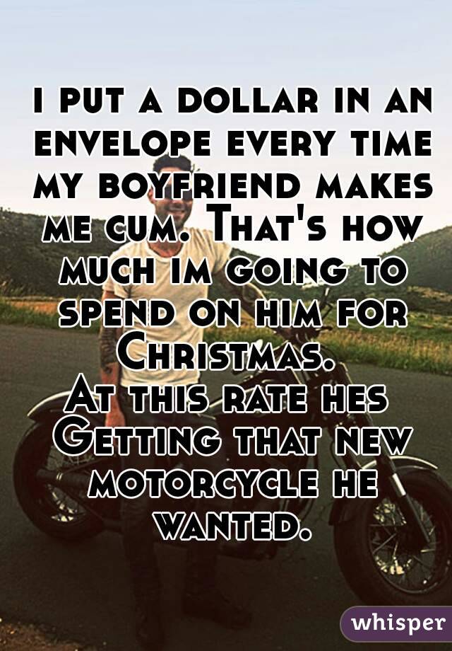  i put a dollar in an envelope every time my boyfriend makes me cum. That's how much im going to spend on him for Christmas. 
At this rate hes Getting that new motorcycle he wanted.
