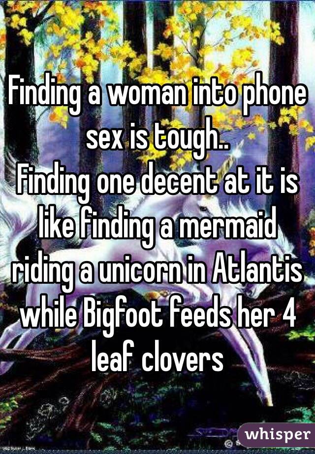 Finding a woman into phone sex is tough..
Finding one decent at it is like finding a mermaid riding a unicorn in Atlantis while Bigfoot feeds her 4 leaf clovers