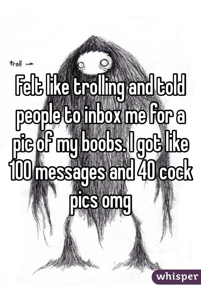 Felt like trolling and told people to inbox me for a pic of my boobs. I got like 100 messages and 40 cock pics omg