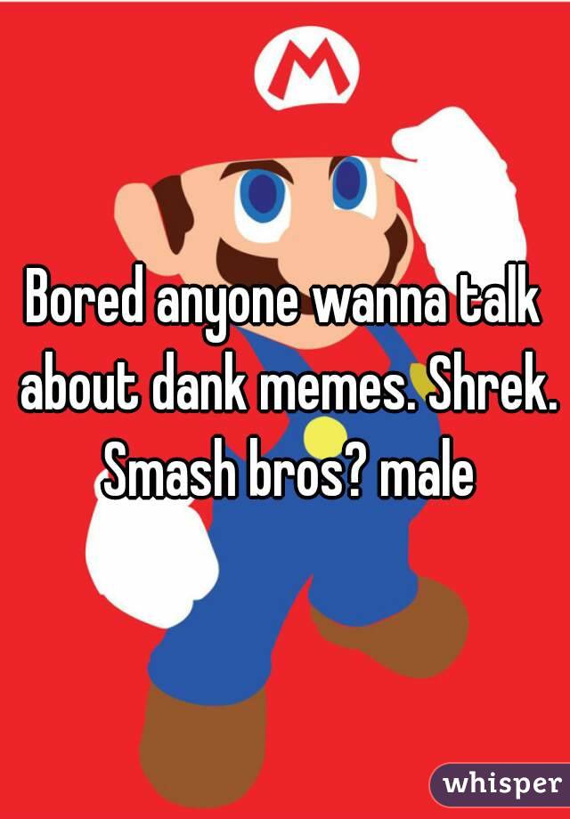 Bored anyone wanna talk about dank memes. Shrek. Smash bros? male