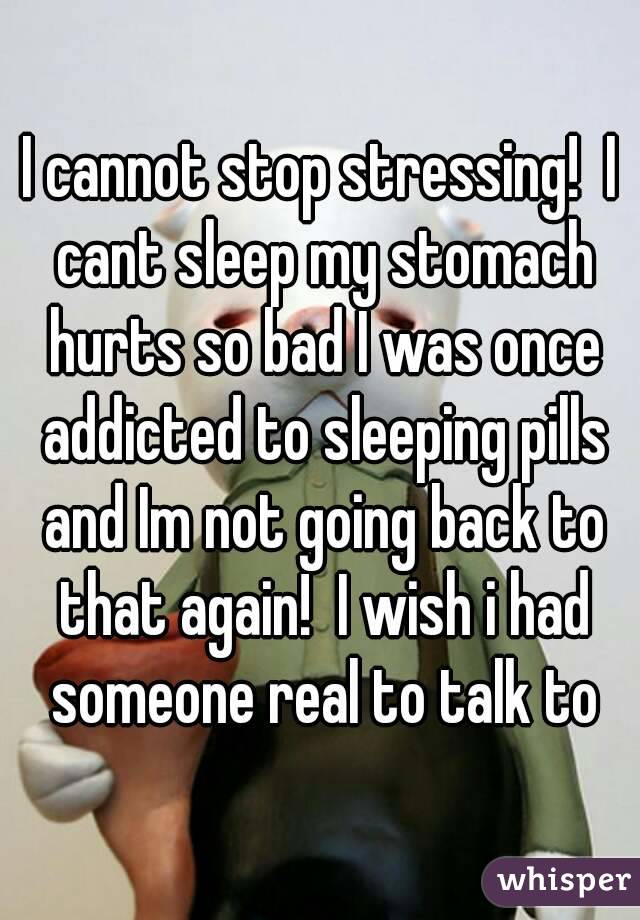I cannot stop stressing!  I cant sleep my stomach hurts so bad I was once addicted to sleeping pills and Im not going back to that again!  I wish i had someone real to talk to