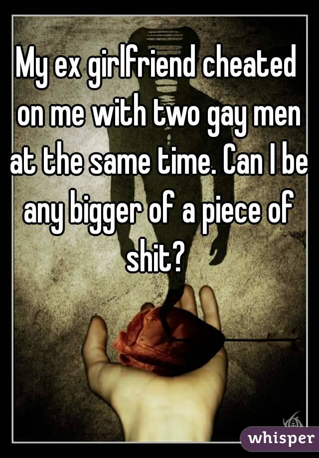 My ex girlfriend cheated on me with two gay men at the same time. Can I be any bigger of a piece of shit? 