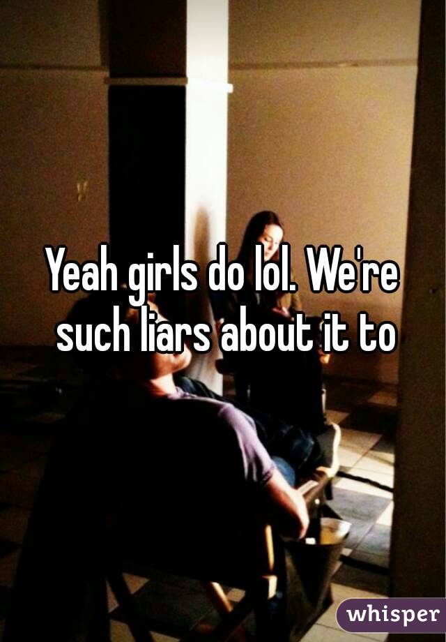 Yeah girls do lol. We're such liars about it to