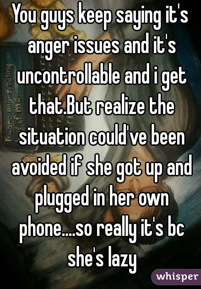 You guys keep saying it's anger issues and it's uncontrollable and i get that.But realize the situation could've been avoided if she got up and plugged in her own phone....so really it's bc she's lazy