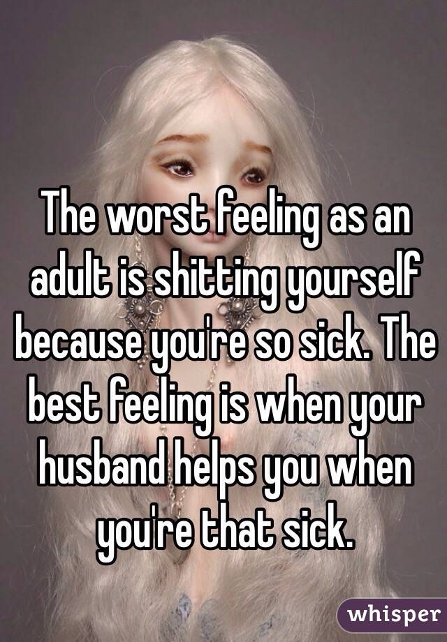 The worst feeling as an adult is shitting yourself because you're so sick. The best feeling is when your husband helps you when you're that sick.
