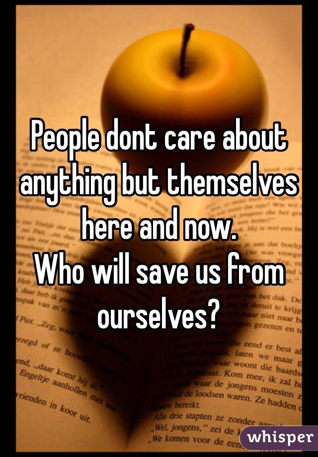 People dont care about anything but themselves here and now. 
Who will save us from ourselves?