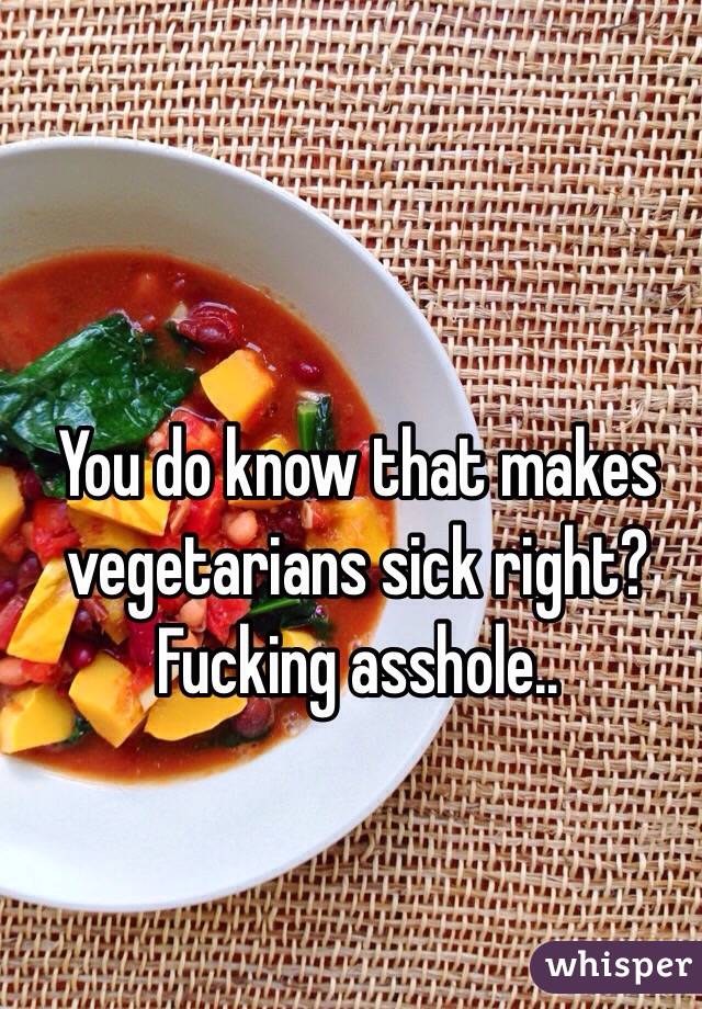 You do know that makes vegetarians sick right? Fucking asshole..  