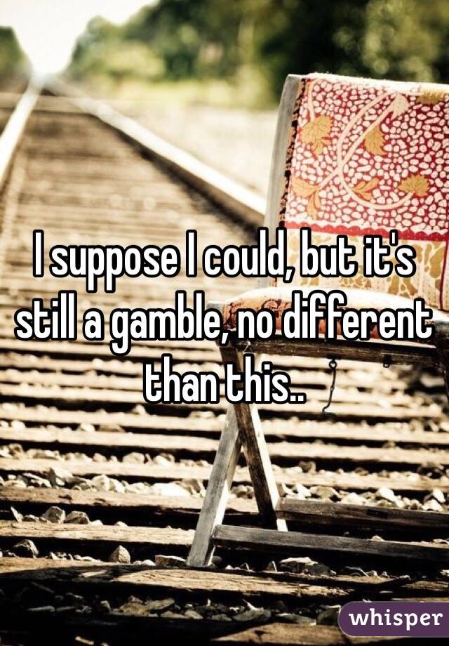 I suppose I could, but it's still a gamble, no different than this.. 