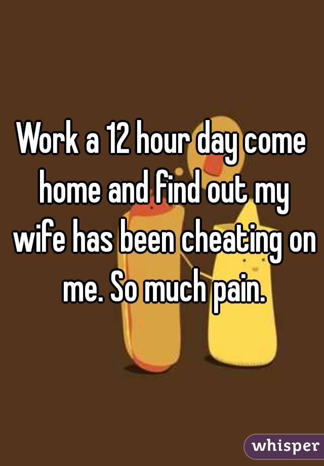Work a 12 hour day come home and find out my wife has been cheating on me. So much pain.