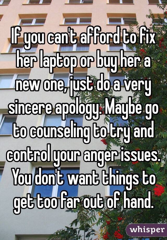 If you can't afford to fix her laptop or buy her a new one, just do a very sincere apology. Maybe go to counseling to try and control your anger issues. You don't want things to get too far out of hand. 