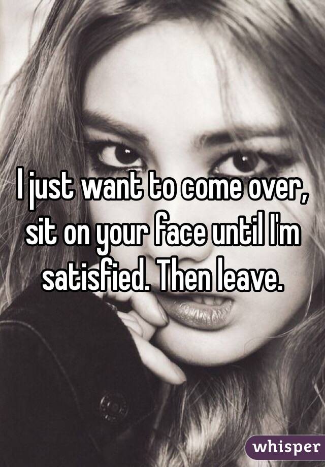 I just want to come over, sit on your face until I'm satisfied. Then leave. 
