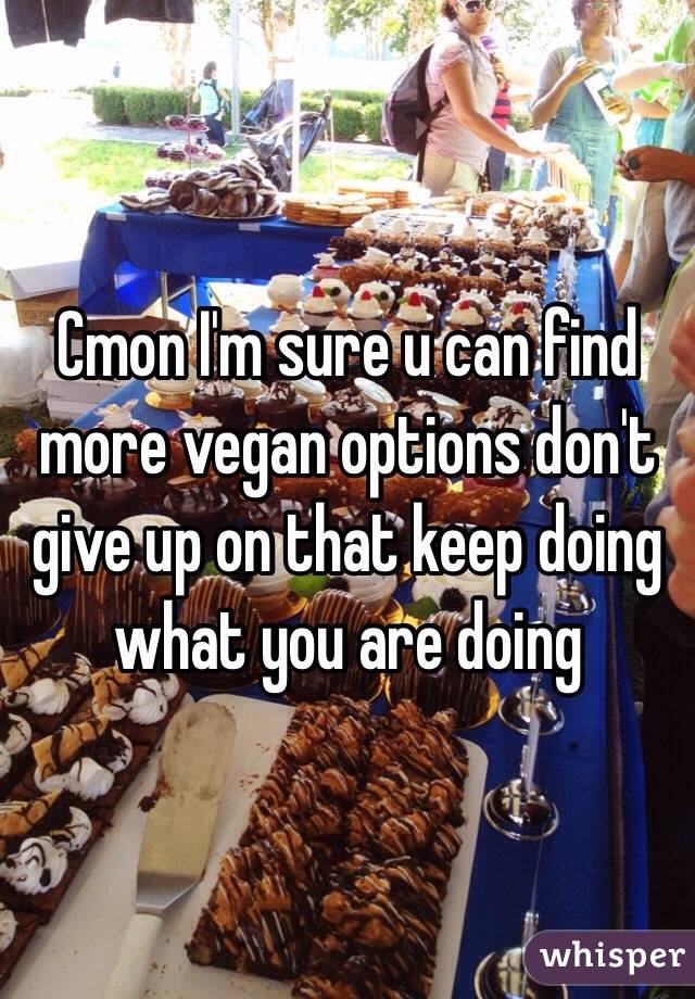 Cmon I'm sure u can find more vegan options don't give up on that keep doing what you are doing 