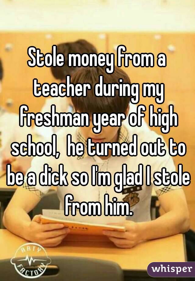 Stole money from a teacher during my freshman year of high school,  he turned out to be a dick so I'm glad I stole from him.