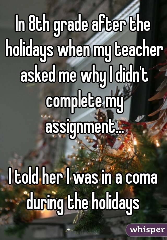 In 8th grade after the holidays when my teacher asked me why I didn't complete my assignment...

I told her I was in a coma during the holidays 
