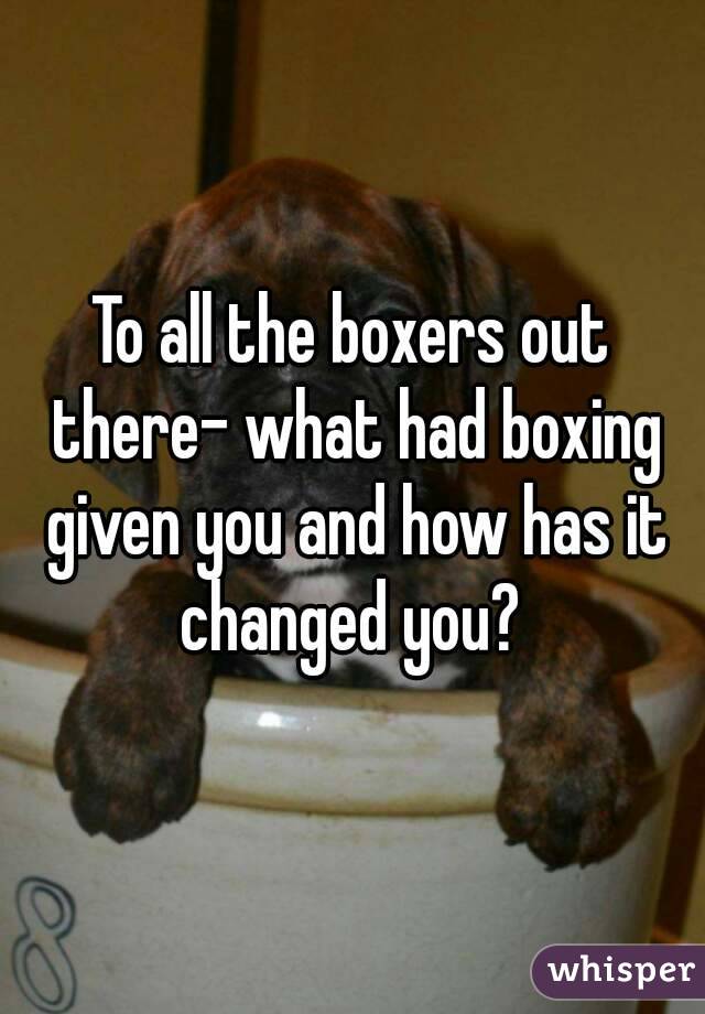 To all the boxers out there- what had boxing given you and how has it changed you? 