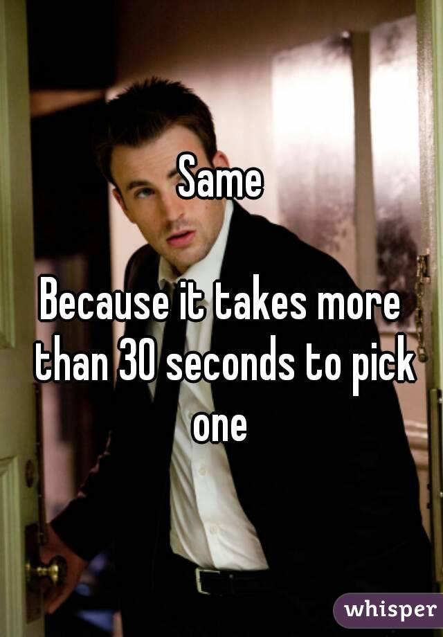 Same

Because it takes more than 30 seconds to pick one 