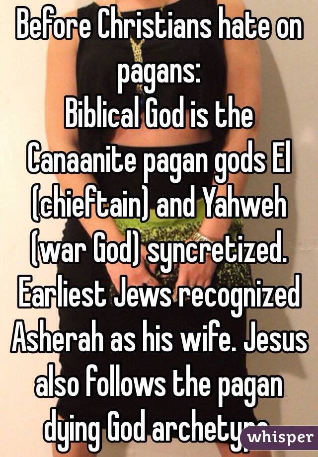 Before Christians hate on pagans:
Biblical God is the Canaanite pagan gods El (chieftain) and Yahweh (war God) syncretized. Earliest Jews recognized Asherah as his wife. Jesus also follows the pagan dying God archetype.