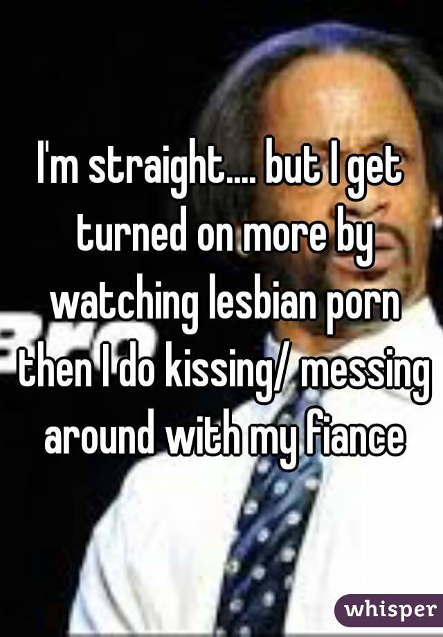 I'm straight.... but I get turned on more by watching lesbian porn then I do kissing/ messing around with my fiance