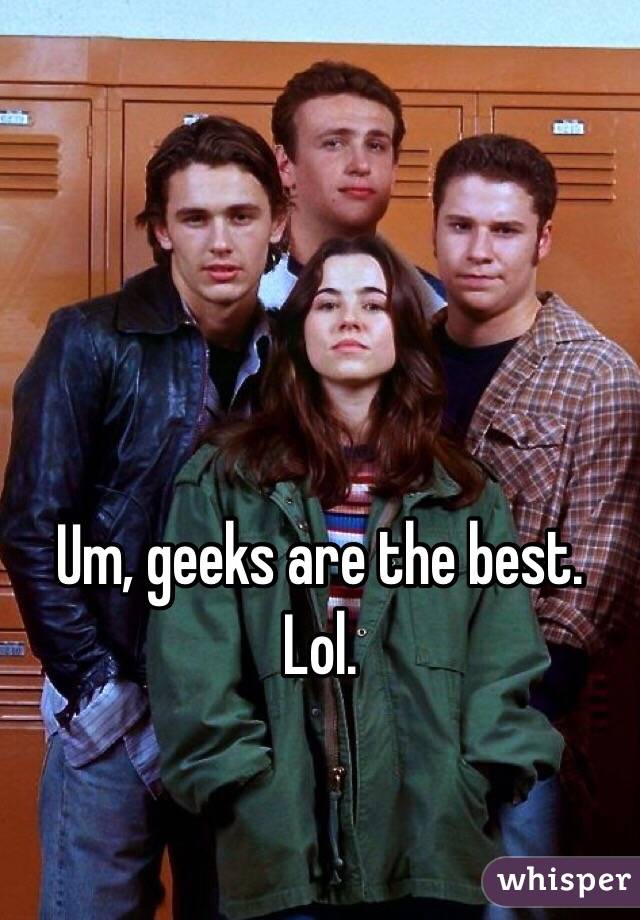 Um, geeks are the best.
Lol.