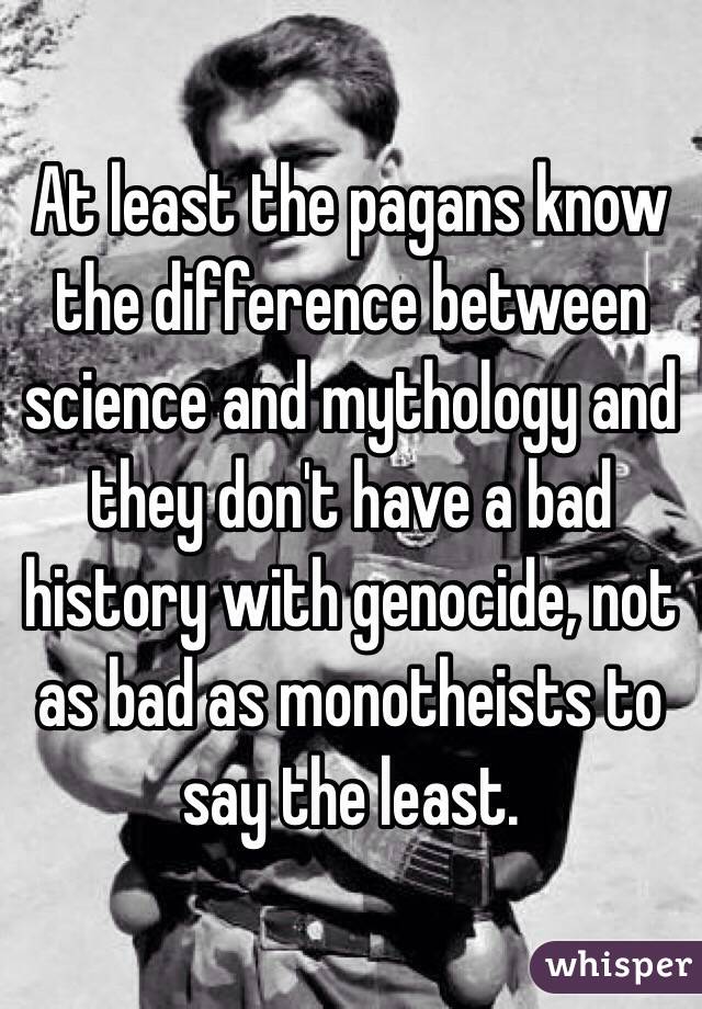 At least the pagans know the difference between science and mythology and they don't have a bad history with genocide, not as bad as monotheists to say the least.