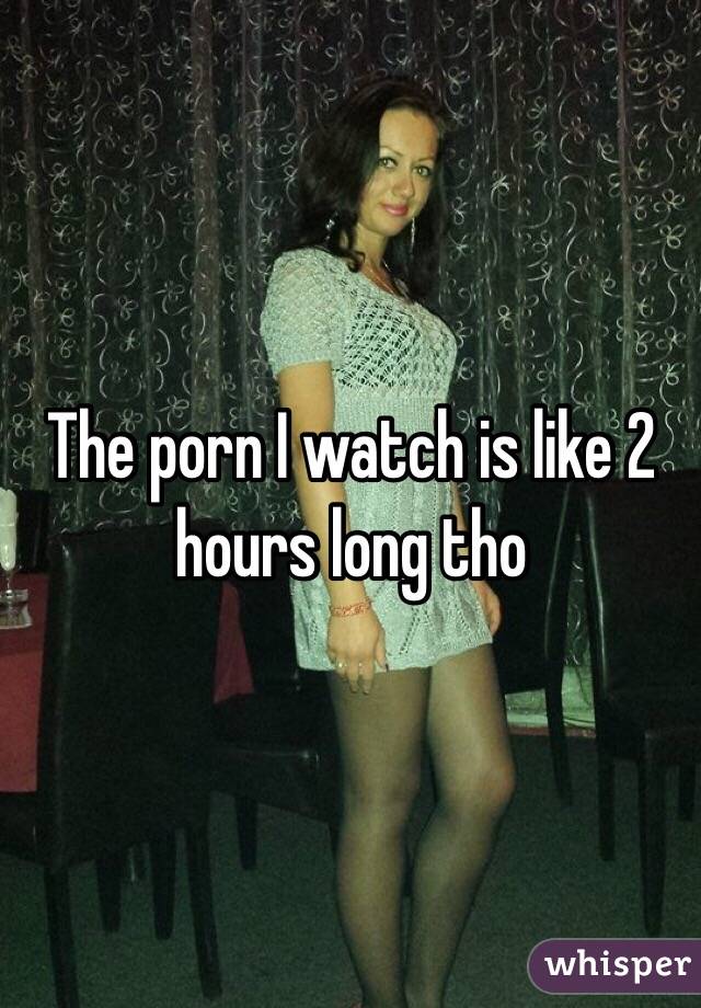 The porn I watch is like 2 hours long tho