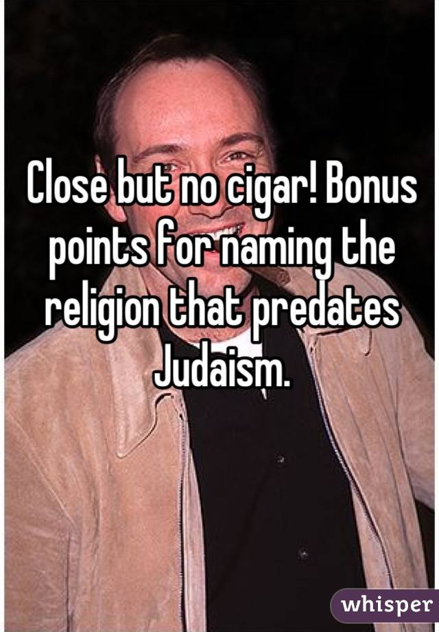 Close but no cigar! Bonus points for naming the religion that predates Judaism.