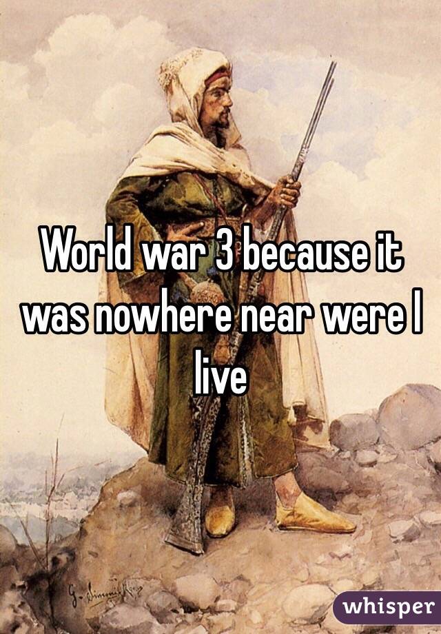 World war 3 because it was nowhere near were I live
