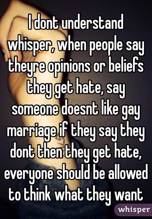 I dont understand whisper, when people say theyre opinions or beliefs they get hate, say someone doesnt like gay marriage if they say they dont then they get hate, everyone should be allowed to think what they want