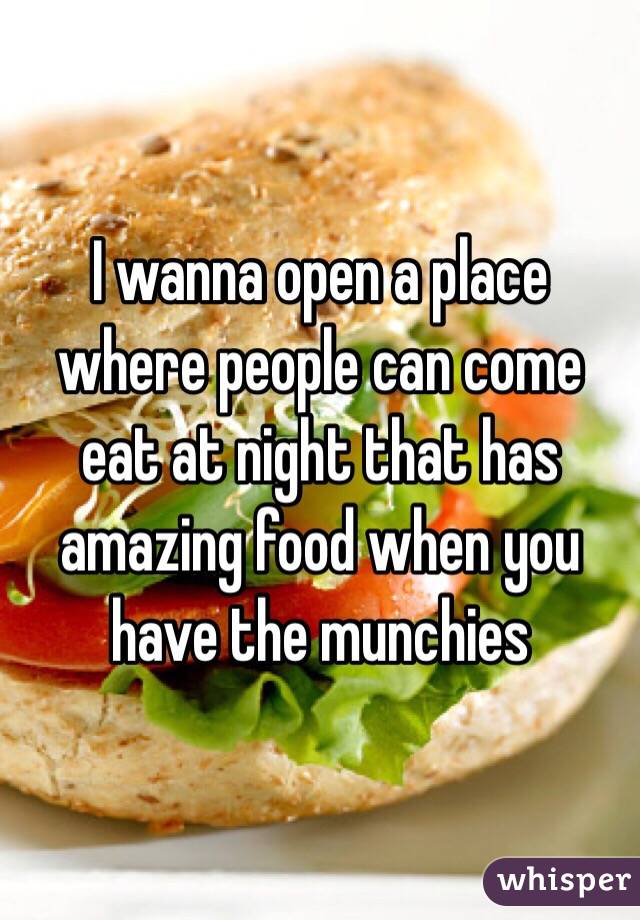 I wanna open a place where people can come eat at night that has amazing food when you have the munchies 