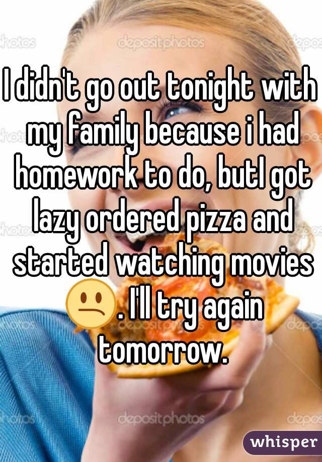 I didn't go out tonight with my family because i had homework to do, butI got lazy ordered pizza and started watching movies 😕. I'll try again tomorrow.
