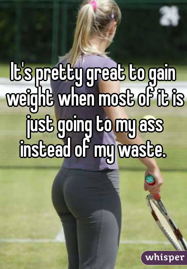 It's pretty great to gain weight when most of it is just going to my ass instead of my waste. 