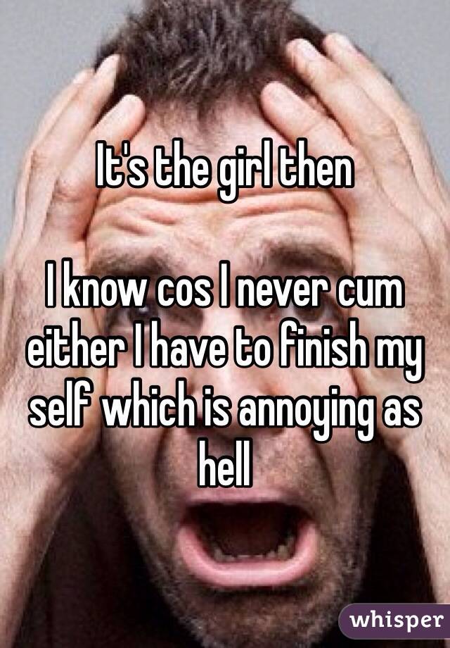 It's the girl then 

I know cos I never cum either I have to finish my self which is annoying as hell 