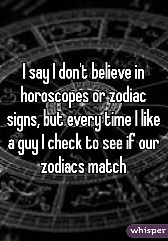 I say I don't believe in horoscopes or zodiac signs, but every time I like a guy I check to see if our zodiacs match