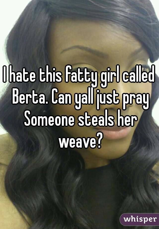 I hate this fatty girl called Berta. Can yall just pray Someone steals her weave?