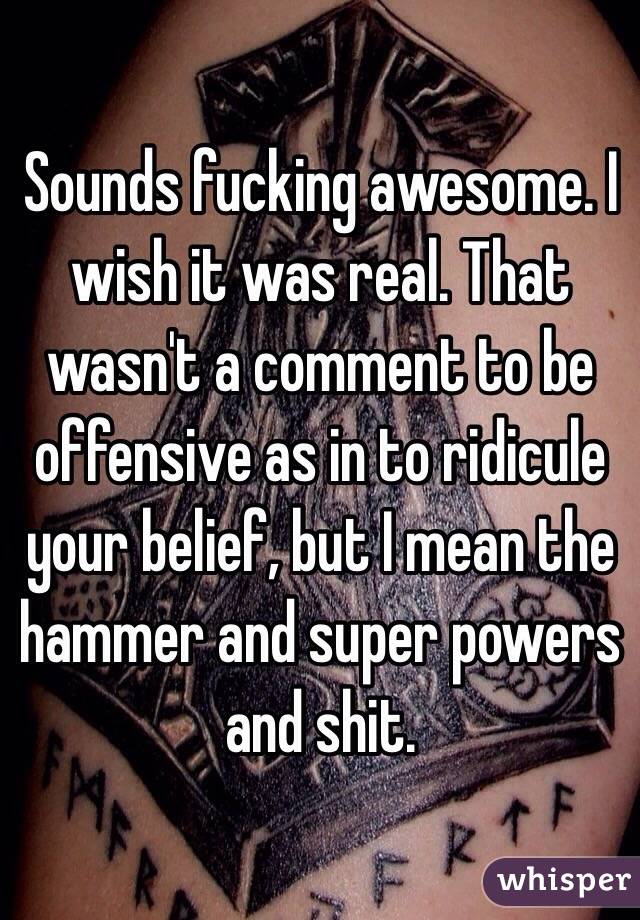 Sounds fucking awesome. I wish it was real. That wasn't a comment to be offensive as in to ridicule your belief, but I mean the hammer and super powers and shit.