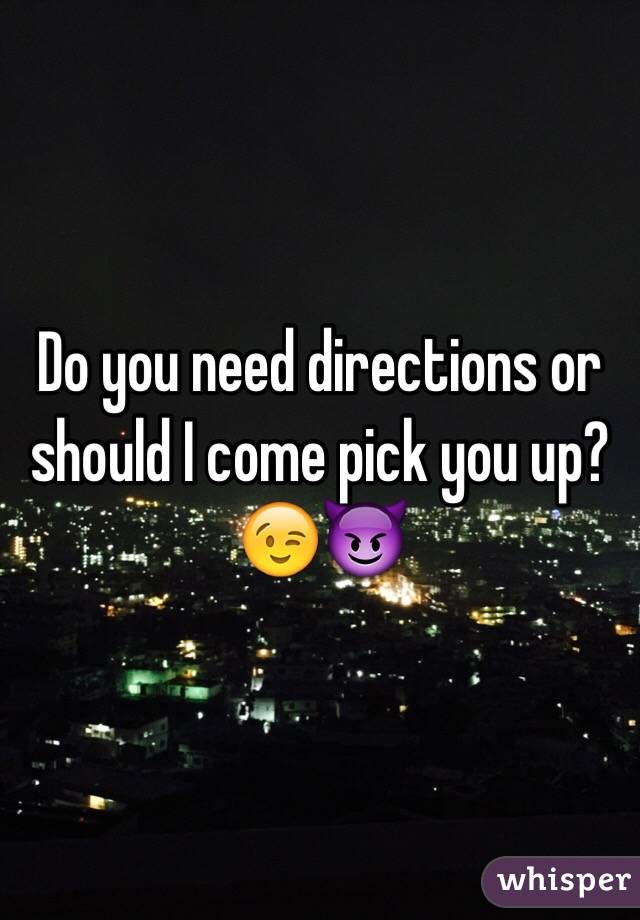 Do you need directions or should I come pick you up?😉😈