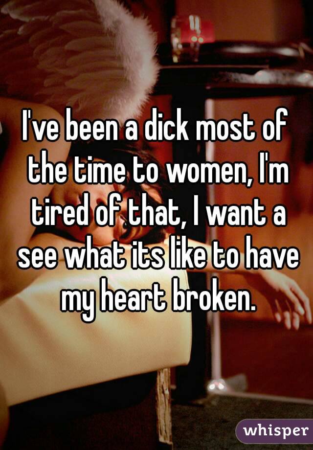 I've been a dick most of the time to women, I'm tired of that, I want a see what its like to have my heart broken.