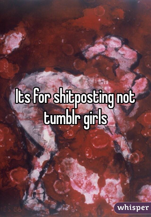 Its for shitposting not tumblr girls  